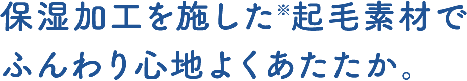 保湿加工を施した※起毛素材でふんわり心地よくあたたか。