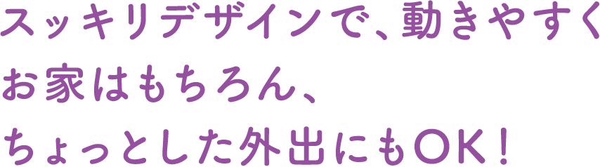 スッキリデザインで、動きやすくお家はもちろん、ちょっとした外出にもOK！