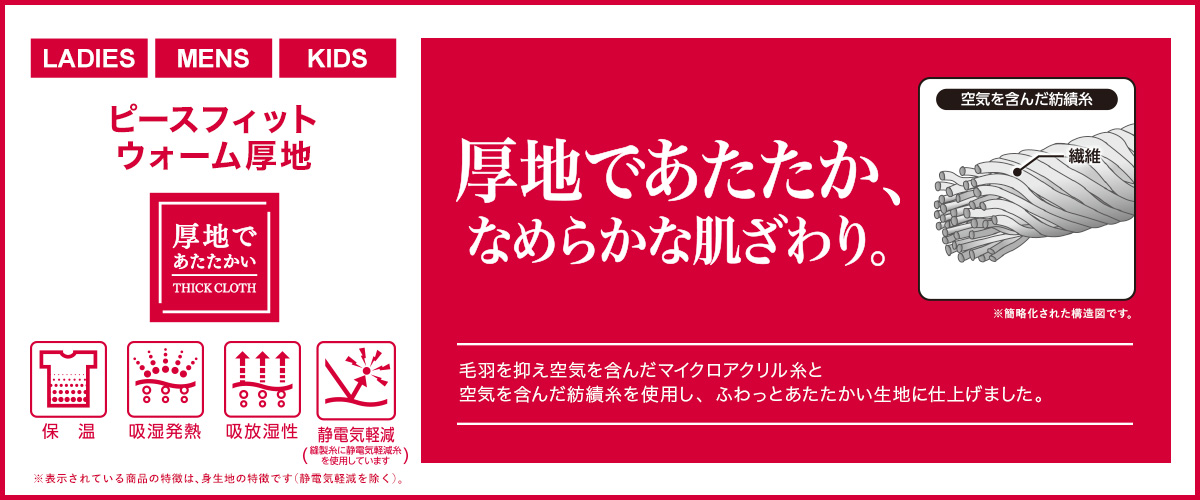 LADIES MENS KIDS ピースフィットウォーム厚地 厚地であたたか、なめらかな肌ざわり。 簡略化された構造図です。 強力接触冷感 肌に触れると驚きの、ひんやり感。 保温 吸湿発熱 吸放湿性 静電気軽減(縫製糸に静電気軽減糸を使用しています) ※表示されている商品の特徴は、身生地の特徴です（静電気軽減を除く）。