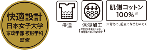 快適設計 日本女子大学 家政学部 被服学科 監修 保温 保湿加工(保湿成分を繊維に付与し、繊維中の潤いを保ちます) 肌側コットン100%※ ※背あて、前立てなどをのぞく