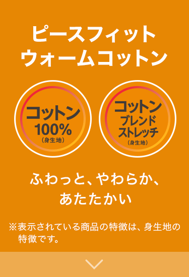 ピースフィットウォームコットン コットン100%(身生地) コットンブレンドストレッチ(身生地) ふわっと、やわらか、あたたかい ※表示されている商品の特徴は、身生地の特徴です。