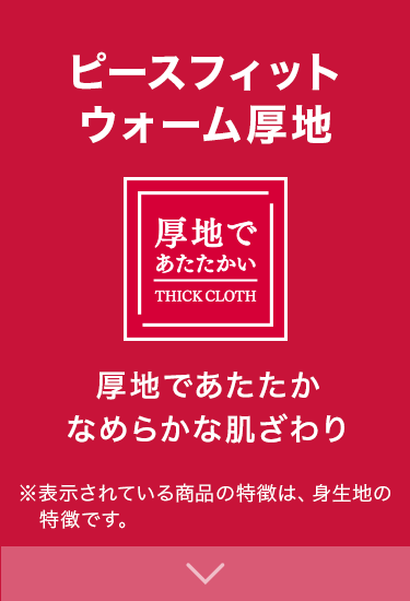 ピースフィットウォーム厚地 厚地であたたかい 厚地であたたかなめらかな肌ざわり ※表示されている商品の特徴は、身生地の特徴です。