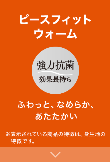 ふわっと、なめらか、あたたかい 強力抗菌効果長持ち ※表示されている商品の特徴は、身生地の特徴です。