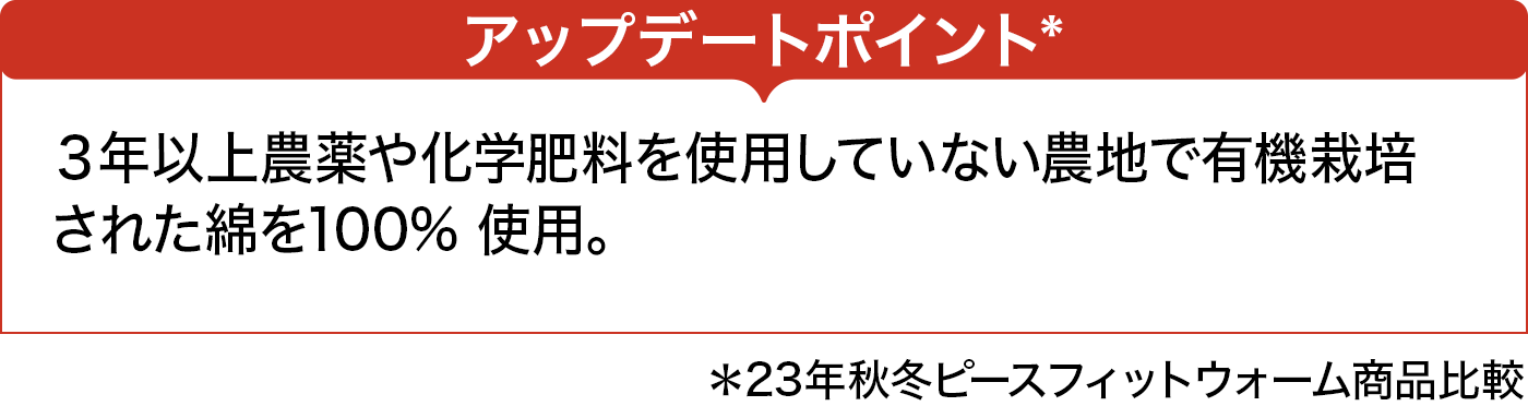 アップデートポイント*　３年以上農薬や化学肥料を使用していない農地で有機栽培された綿を100% 使用。 ＊23年秋冬ピースフィットウォーム商品比較