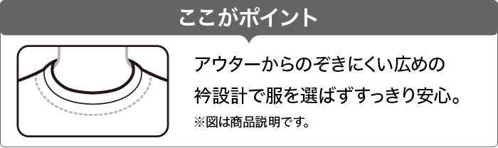 ここがポイント アウターからのぞきにくい広めの衿設計で服を選ばずすっきり安心。 ※図は商品説明です。