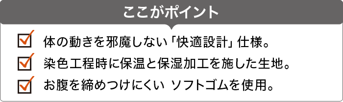 ここがポイント 体の動きを邪魔しない「快適設計」仕様。 染色工程時に保温と保湿加工を施した生地。 お腹を締めつけにくい ソフトゴムを使用。