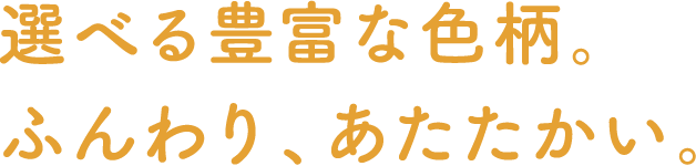 選べる豊富な色柄。ふんわり、あたたかい。