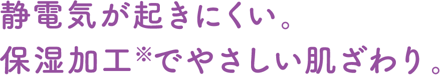 静電気が起きにくい。保湿加工※でやさしい肌ざわり。