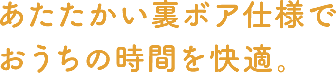 あたたかい裏ボア仕様でおうちの時間を快適。