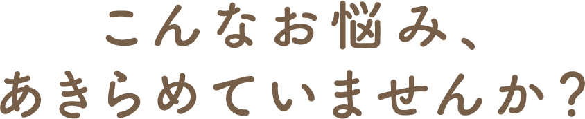 こんなお悩み、あきらめていませんか？