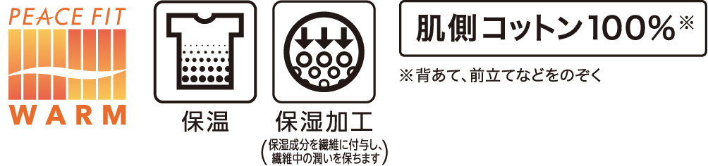 PEACE FIT WARM 保湿 保湿加工(保湿成分を繊維に付与し、繊維中の潤いを保ちます) 肌側コットン100%※ ※背あて、前立てなどをのぞく