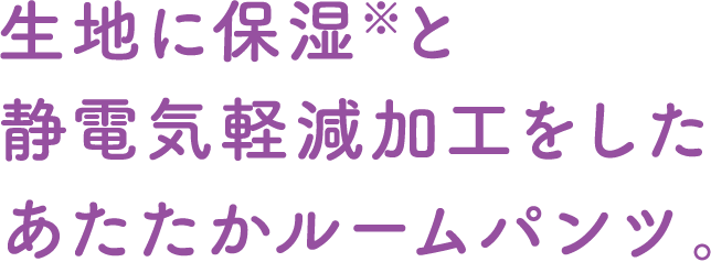 生地に保湿※と静電気軽減加工をしたあたたかルームパンツ。