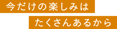 今だけの楽しみはたくさんあるから