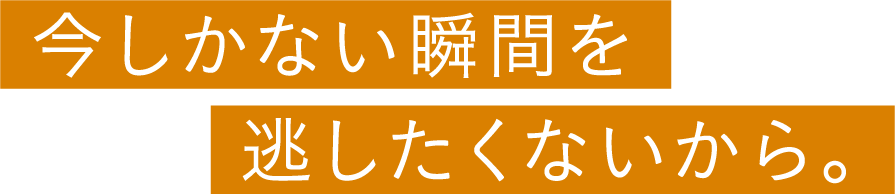 今しかない瞬間を逃したくないから。