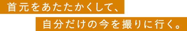 首元をあたたかくして、自分だけの今を撮りに行く。