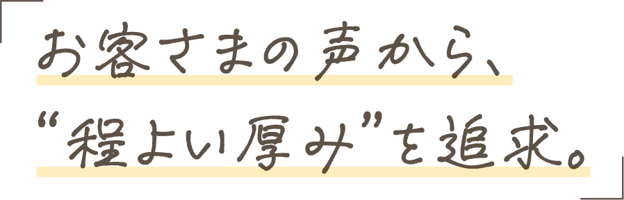 お客さまの声から、“程よい厚み”を追求。