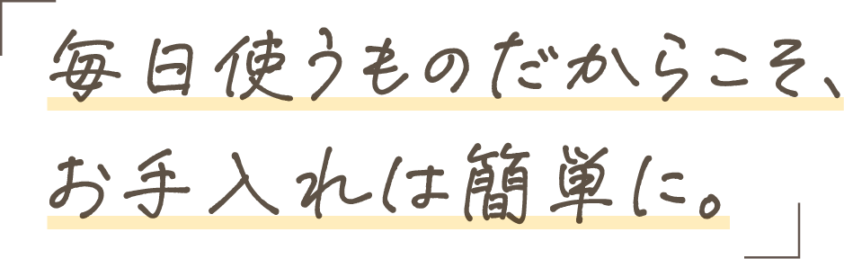 毎日使うものだからこそ、お手入れは簡単に。