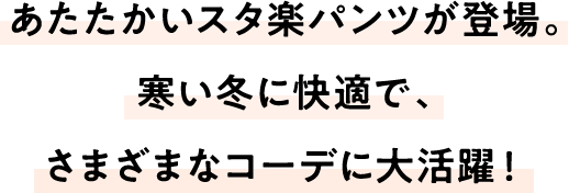 あたたかいスタ楽パンツが登場。寒い冬に快適で、さまざまなコーデに大活躍！