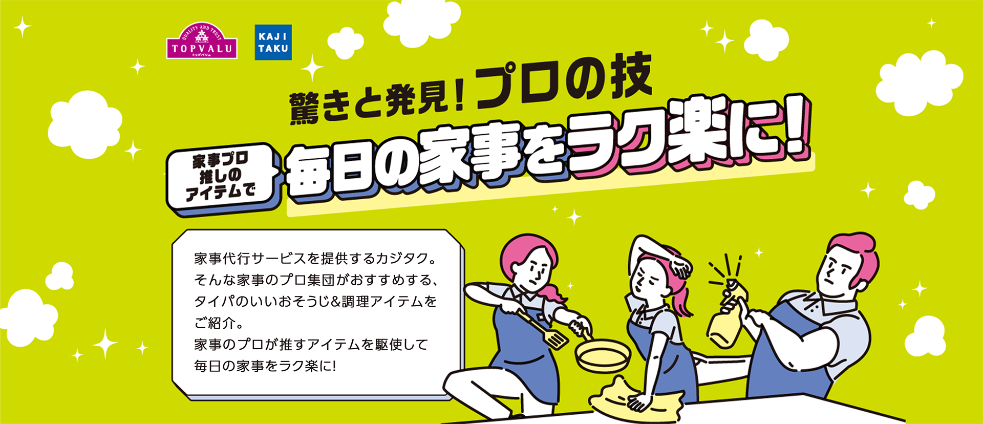 驚きと発見！プロの技 家事プロ推しのアイテムで毎日の家事をラク楽に！ 家事代行サービスを提供するカジタク。そんな家事のプロ集団がおすすめする、タイパのいいおそうじ＆調理アイテムをご紹介。家事のプロが推すアイテムを駆使して毎日の家事をラク楽に！