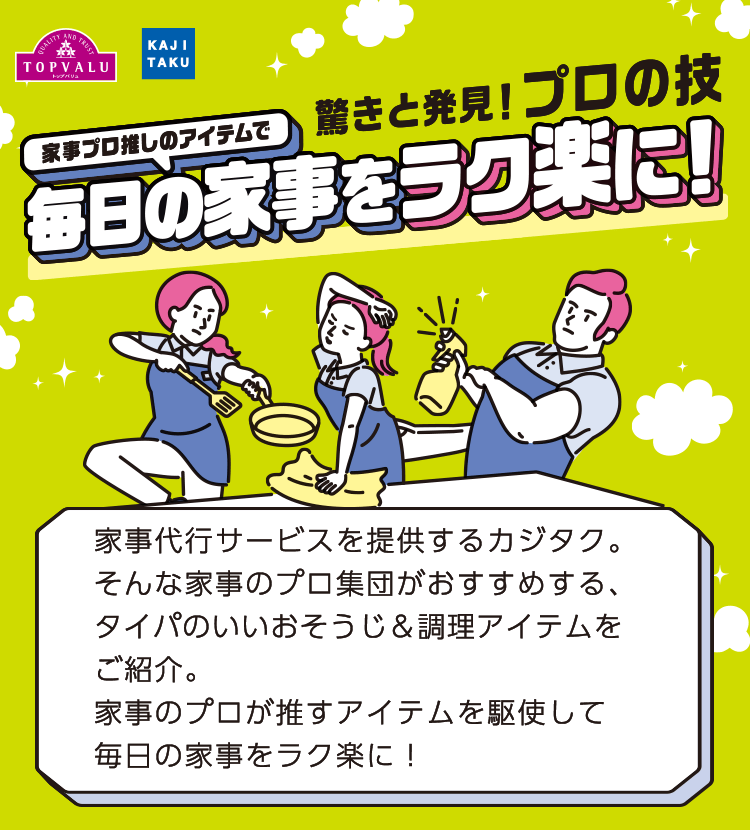 驚きと発見！プロの技 家事プロ推しのアイテムで毎日の家事をラク楽に！ 家事代行サービスを提供するカジタク。そんな家事のプロ集団がおすすめする、タイパのいいおそうじ＆調理アイテムをご紹介。家事のプロが推すアイテムを駆使して毎日の家事をラク楽に！