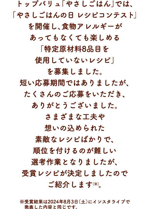 トップバリュ「やさしごはん」では、「やさしごはんの日を開催し、食物アレルギーがあってもなくても楽しめる「特定原材料8品目を使用していないレシピ」を募集しました。短い応募期間ではありましたが、たくさんのご応募をいただき、ありがとうございました。さまざまな工夫や想いの込められた素敵なレシピばかりで、順位を付けるのが難しい選考作業となりましたが、受賞レシピが決定しましたのでご紹介します（※）。※受賞結果は2024年8月3日（土）にインスタライブで発表した内容と同じです。