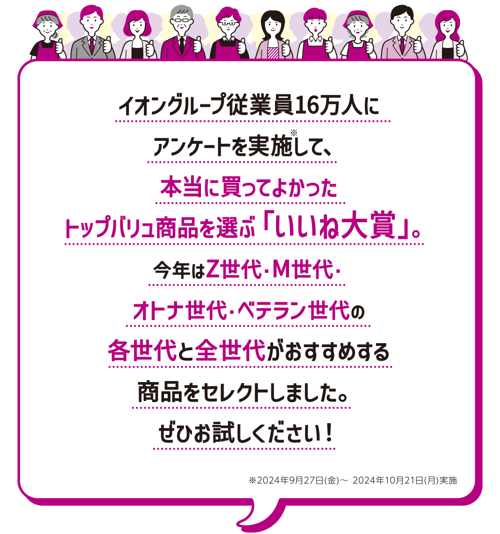 イオングループ従業員16万人にアンケートを実施※して、本当に買ってよかったトップバリュ商品を選ぶ「いいね大賞」。今年はZ世代・M世代・オトナ世代・ベテラン世代の各世代と全世代がおすすめする商品をセレクトしました。ぜひお試しください！※2024年9月27日（金）～ 2024年10月21日（月）実施