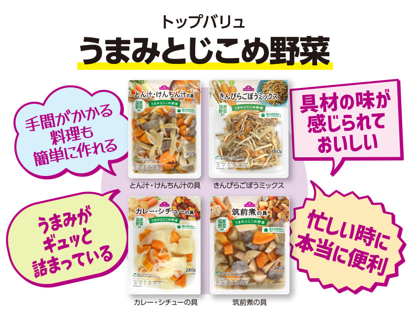 トップバリュ うまみとじこめ野菜 手間がかかる料理も簡単に作れる 具材の味が感じられておいしい うまみがギュッと詰まっている​ 忙しい時に本当に便利 とん汁・けんちん汁の具​ きんぴらごぼうミックス​ カレー・シチューの具​ 筑前煮の具​