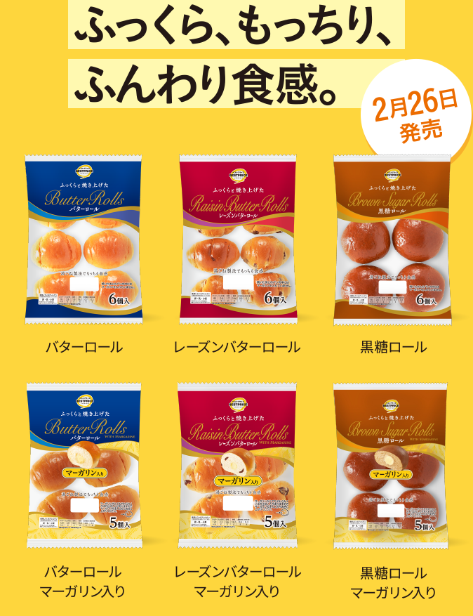 ふっくら、もっちり、ふんわり食感。 バターロール レーズンバターロール 黒糖ロール バターロールマーガリン入り レーズンバターロールマーガリン入り 黒糖ロールマーガリン入り 2月26日発売