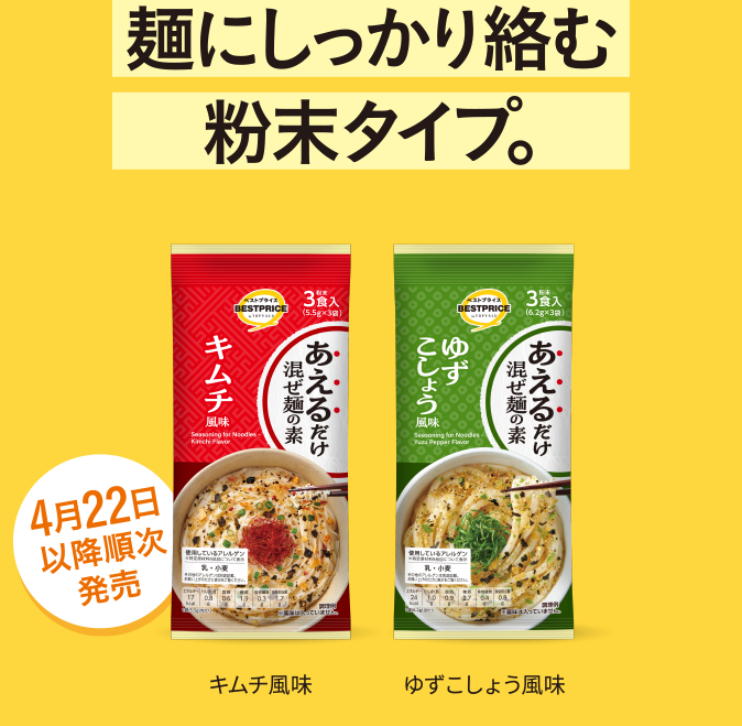 麺にしっかり絡む粉末タイプ。 キムチ風味 ゆずこしょう風味 4月22日以降順次発売