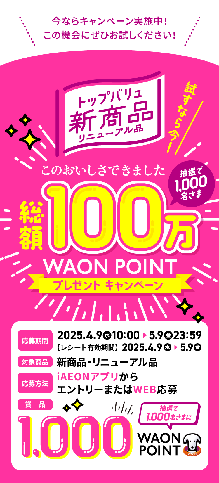 今ならキャンペーン実施中！この機会にぜひお試しください！ トップバリュ新商品リニューアル品 試すなら今！ このおいしさできました 総額100万 WAON POINT プレゼントキャンペーン 応募期間 2025/4/9（水）〜5/9（金）23:59【レシート有効期限】2025/4/9（水）〜5/9（金） 対象商品 新商品・リニューアル品 応募方法 iAEONアプリからエントリーまたはWEB応募 賞品 100万WAON POINT 抽選で1,000名さまに