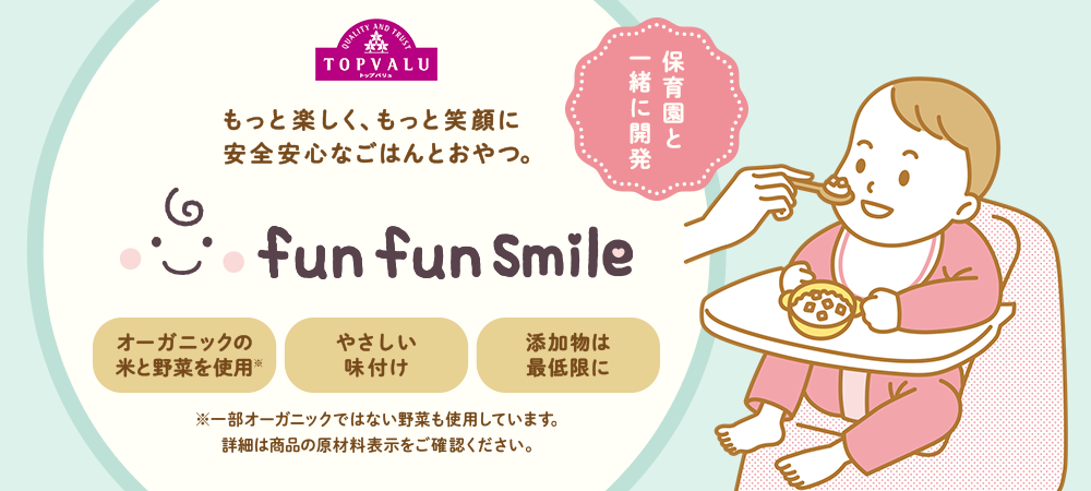 保育園と一緒に開発 もっと楽しく、もっと笑顔に安全安心なごはんとおやつ。 fun fun Smile オーガニックの米と野菜を使用※ やさしい味付け 添加物は最低限に ※一部オーガニックではない野菜も使用しています。詳細は商品の原材料表示をご確認ください。