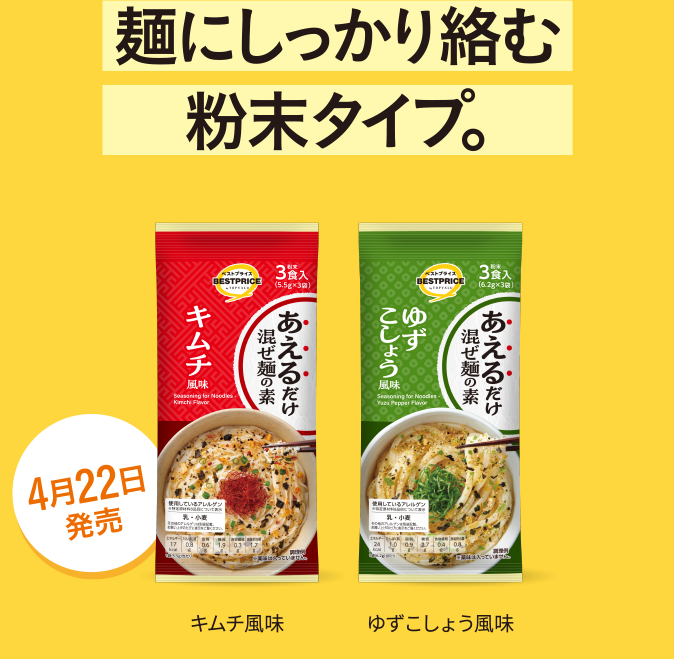 麺にしっかり絡む粉末タイプ。 キムチ風味 ゆずこしょう風味 4月22日発売