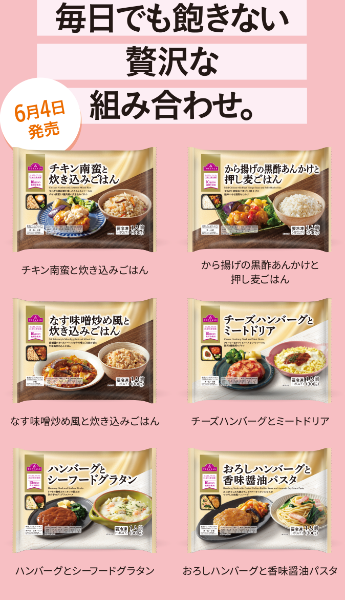毎日でも飽きない贅沢な組み合わせ。6月4日発売 チキン南蛮と炊き込みごはん から揚げの黒酢あんかけと押し麦ごはん なす味噌炒め風と炊き込みごはん チーズハンバーグとミートドリア ハンバーグとシーフードグラタン おろしハンバーグと香味醤油パスタ おろしハンバーグと香味醤油パスタ