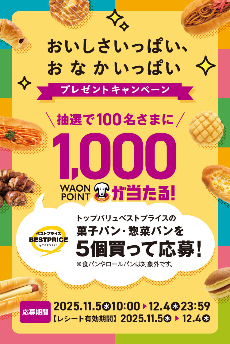 おいしさいっぱい、おなかいっぱいプレゼントキャンペーン 抽選で100名さまに1,000 WAON POINT が当たる!トップバリュベストプライスの菓子パン・惣菜パンを5個買って応募!※食パンやロールパンは対象外です。応募期間2025年11月5日(水)10:00から2025年12月4日(木)23:59まで【レシート有効期間】2025年11月5日(水)から2025年12月4日(木)まで