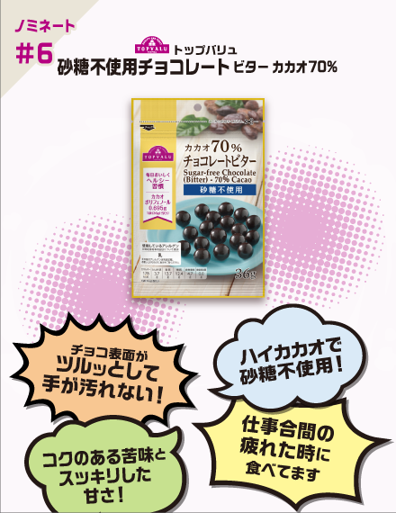 【ノミネート#6】トップバリュ 砂糖不使用チョコレートビター カカオ70% チョコ表面がツルッとして手が汚れない！ ハイカカオで砂糖不使用！ コクのある苦味とスッキリした甘さ！ 仕事合間の疲れた時に食べてます