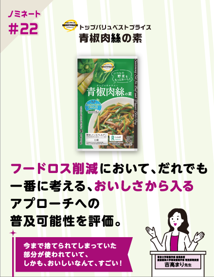 【ノミネート#22】トップバリュベストプライス 青椒肉絲の素 フードロス削減において、だれでも一番に考える、おいしさから入るアプローチへの普及可能性を評価。 今まで捨てられてしまっていた部分が使われていて、しかも、おいしいなんて、すごい！ 東京大学教養学部 客員教授慶應義塾大学環境情報学部特別招聘教授 吉高まり 先生