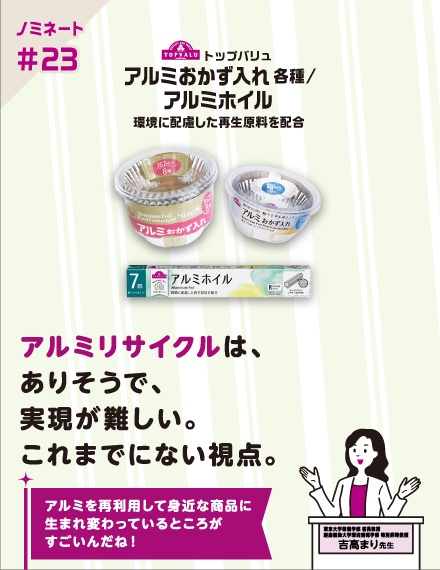 【ノミネート#23】トップバリュ アルミおかず入れ 各種/アルミホイル環境に配慮した再生原料を配合 アルミリサイクルは、ありそうで、実現が難しい。これまでにない視点。 アルミを再利用して身近な商品に生まれ変わっているところがすごいんだね！ 東京大学教養学部 客員教授慶應義塾大学環境情報学部特別招聘教授 吉高まり 先生