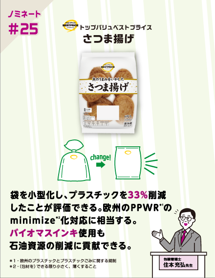 【ノミネート#25】トップバリュベストプライス さつま揚げ 袋を小型化し、プラスチックを33%削減したことが評価できる。欧州のPPWR（*1）のminimize（*2）化対応に相当する。バイオマスインキ使用も石油資源の削減に貢献できる。 ＊1・欧州のプラスチックとプラスチックごみに関する規制 ＊2・（包材を）できる限り小さく、薄くすること 包装管理士 住本充弘先生