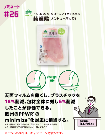 【ノミネート#26】トップバリュ グリーンアイナチュラル 純輝鶏(ノントレーパック) 天面フィルムを薄くし、プラスチックを18％削減、包材全体に対し6％削減したことが評価できる。欧州のPPWR（*1）のminimize（*2）化対応に相当する。 ＊1・欧州のプラスチックとプラスチックごみに関する規制 ＊2・（包材を）できる限り小さく、薄くすること 包装管理士 住本充弘先生 ※こちらの商品は、キャンペーン対象外です。
