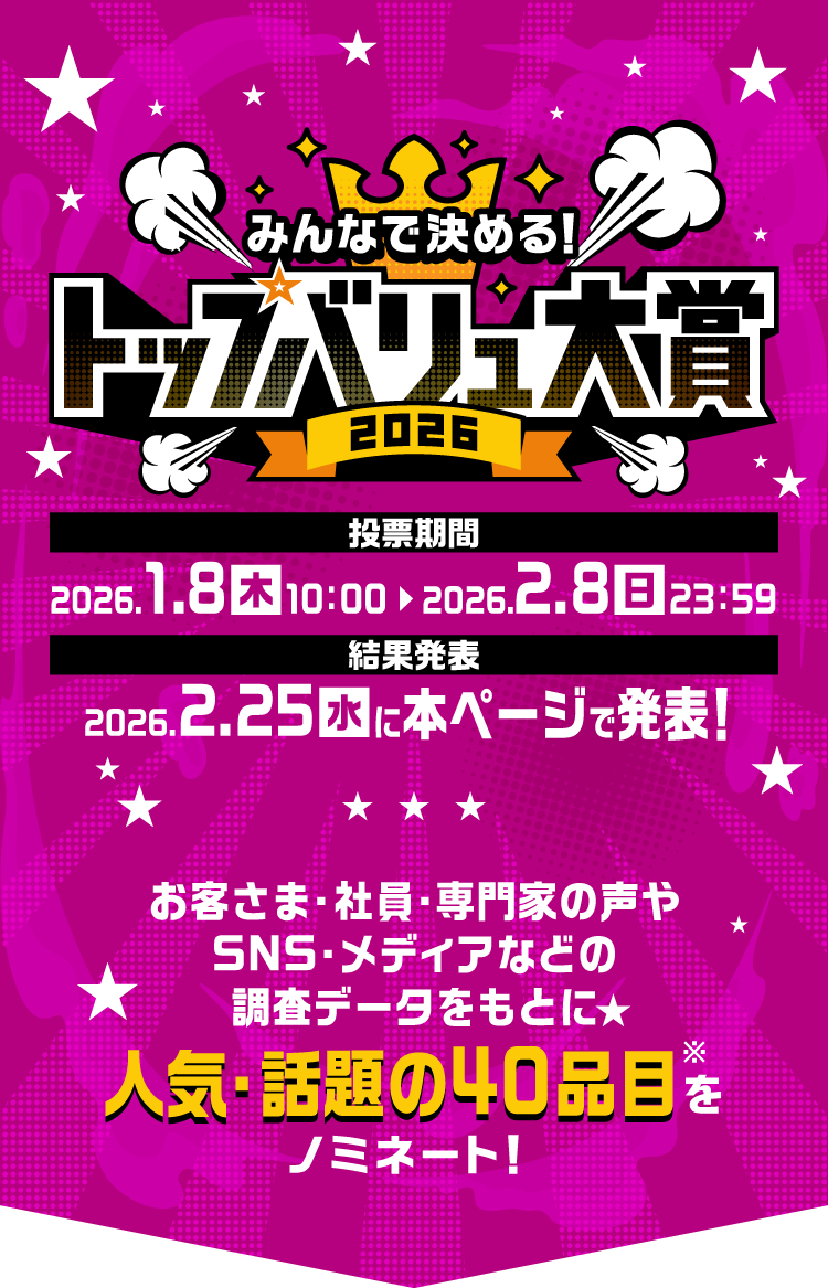 みんなで決めるトップバリュ大賞2026 投票期間2026年1月8日（木）10:00〜2026年2月8日（日）23:59 結果発表2026年2月25日（水） から お客さま・社員・専門家の声やSNS・メディアなどの調査データをもとに人気・話題の40品目（※）をノミネート！ 