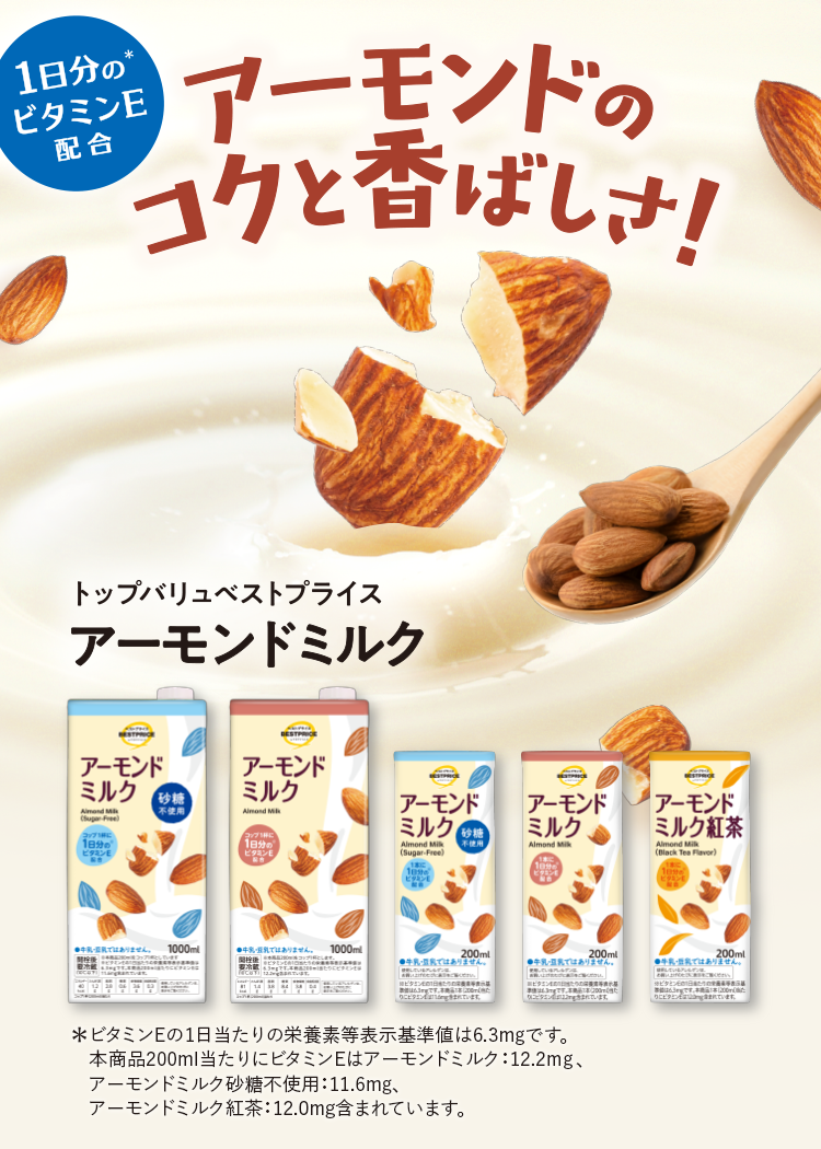 1日分の（＊）ビタミンE配合 アーモンドのコクと香ばしさ！ トップバリュベストプライス アーモンドミルク ＊ビタミンEの1日当たりの栄養素等表示基準値は6.3mgです。本商品200ml当たりにビタミンEはアーモンドミルク：12.2mg、アーモンドミルク砂糖不使用：11.6mg、アーモンドミルク紅茶：12.0mg含まれています。