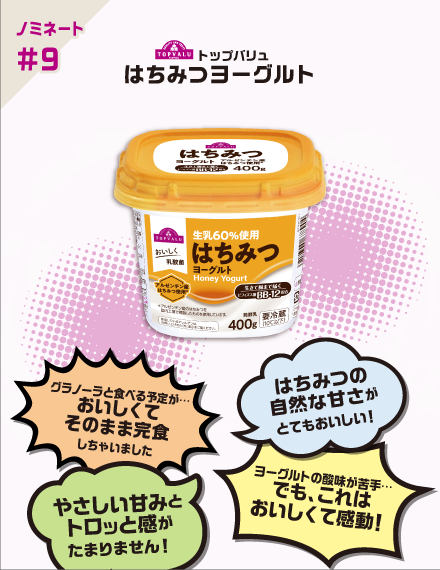 【ノミネート#9】トップバリュ はちみつヨーグルト グラノーラと食べる予定が…おいしくてそのまま完食しちゃいました はちみつの自然な甘さがとてもおいしい! やさしい甘みとトロッと感がたまりません! ヨーグルトの酸味が苦手…でも、これはおいしくて感動!