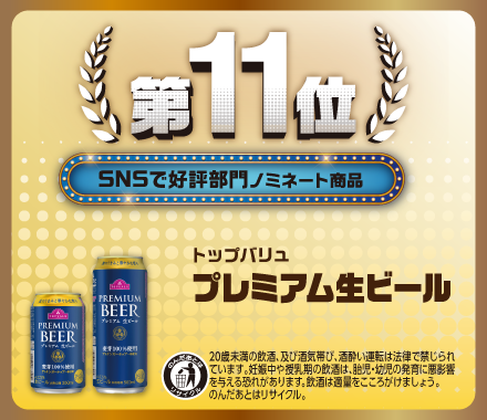 第11位 SNSで好評部門ノミネート商品 トップバリュ プレミアム生ビール のんだあとはリサイクル 20歳未満の飲酒、及び酒気帯び、酒酔い運転は法律で禁じられています。妊娠中や授乳期の飲酒は、胎児・幼児の発育に悪影響を与える恐れがあります。飲酒は適量をこころがけましょう。のんだあとはリサイクル。