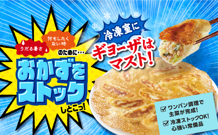 うだる暑さ 何もしたくない時 のために・・・ おかずをストックしとこっ！ 冷凍室にギョーザはマスト！ ワンパン調理で主菜が完成！ 冷凍ストックOK！心強い常備品
