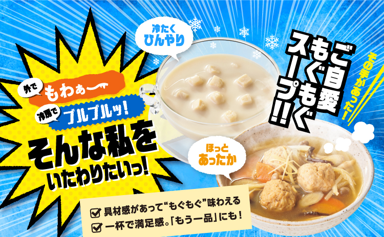 外でもわぁ〜 冷房でブルブルッ！ そんな私をいたわりたいっ！ 冷たくひんやり ほっとあったか その手があった！ご自愛もぐもぐスープ！！ 具材感があって“もぐもぐ”味わえる 一杯で満足感。「もう一品」にも！