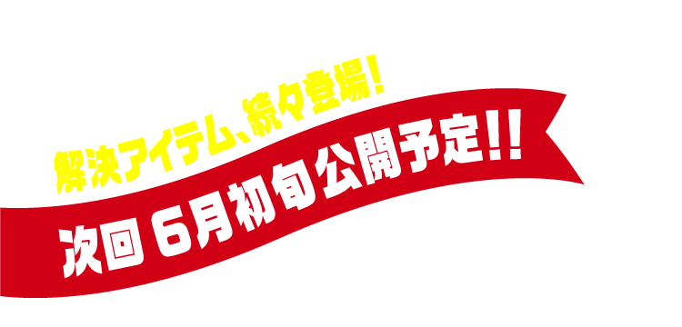 解決アイテム、続々登場！次回6月初旬公開予定！！