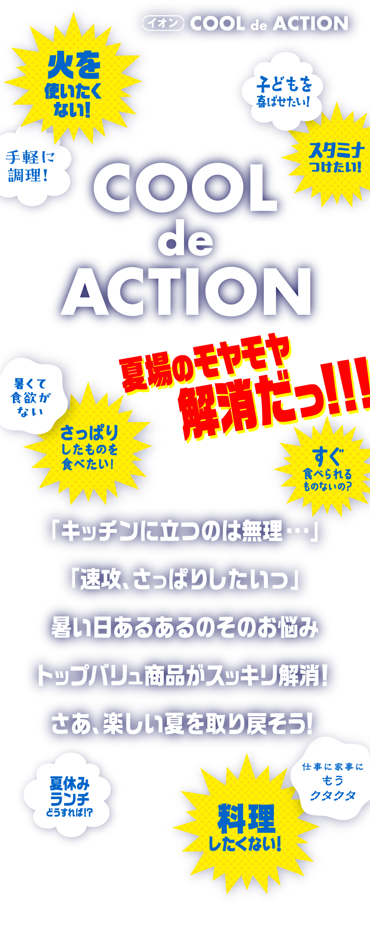 イオン COOL de ACTION COOL de ACTION 夏場のモヤモヤ解消だっ！！！ 火を使いたくない！ 子どもを喜ばせたい！ 手軽に調理！ スタミナつけたい！ 暑くて食欲がない さっぱりしたものを食べたい！ すぐ食べられるものないの？ 夏休みランチどうすれば！？ 仕事に家事にもうクタクタ 料理したくない！ 「キッチンに立つのは無理・・・」「速攻、さっぱりしたいっ」暑い日あるあるのそのお悩みトップバリュ商品がスッキリ解消！さあ、楽しい夏を取り戻そう！
