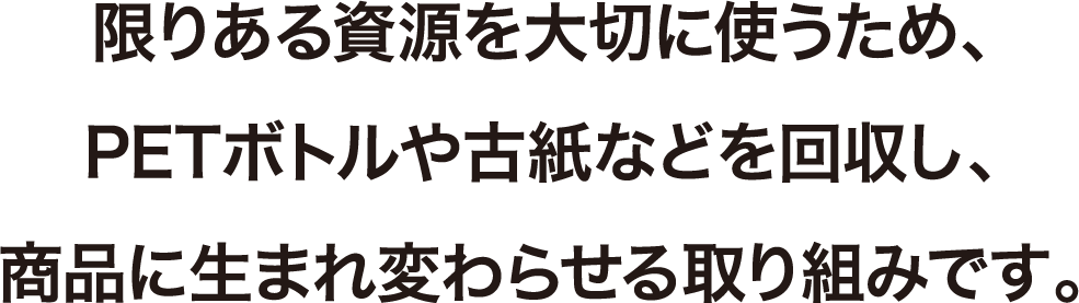 限りある資源を大切に使うため、PETボトルや古紙などを回収し、商品に生まれ変わらせる取り組みです。