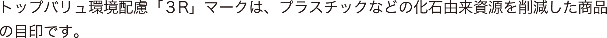 トップバリュ環境配慮「3R」マークは、プラスチックなどの化石由来資源を削減した商品の目印です。