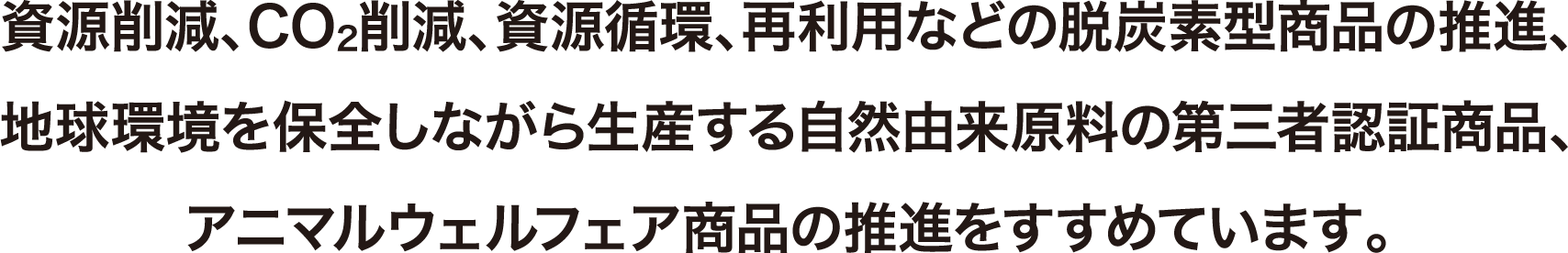 資源削減、CO2削減、資源循環、再利用などの脱炭素型商品の推進、地球環境を保全しながら生産する自然由来原料の第三者認証商品、アニマルウェルフェア商品の推進をすすめています。